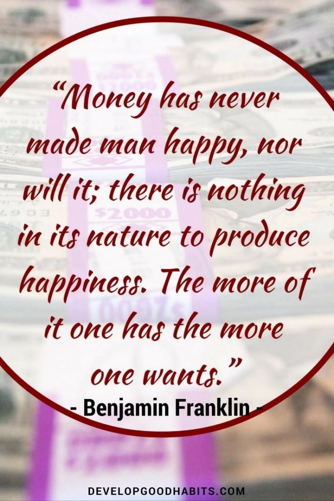 Benjamin Franklin quote on money and happiness-Money has never made a man happy, and never will; there is no future in its nature to produce hapiness. The more of it one has- the more one wants.