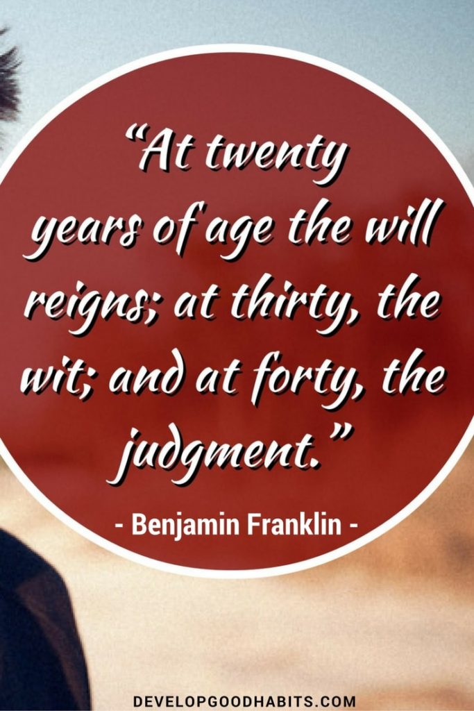 At 20 years of age the will reigns, at 30 the wit, at 40 the judgement. - Ben Franklin wisdom on getting older