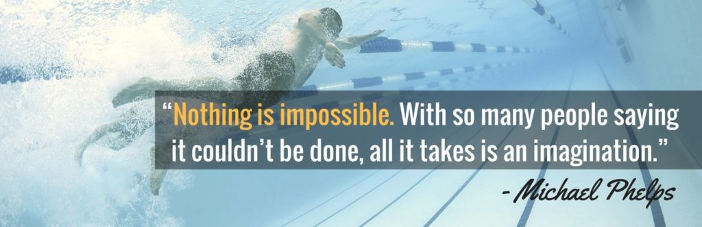 “Nothing is impossible. With so many people saying it couldn’t be done, all it takes is an imagination.” –Michael Phelps