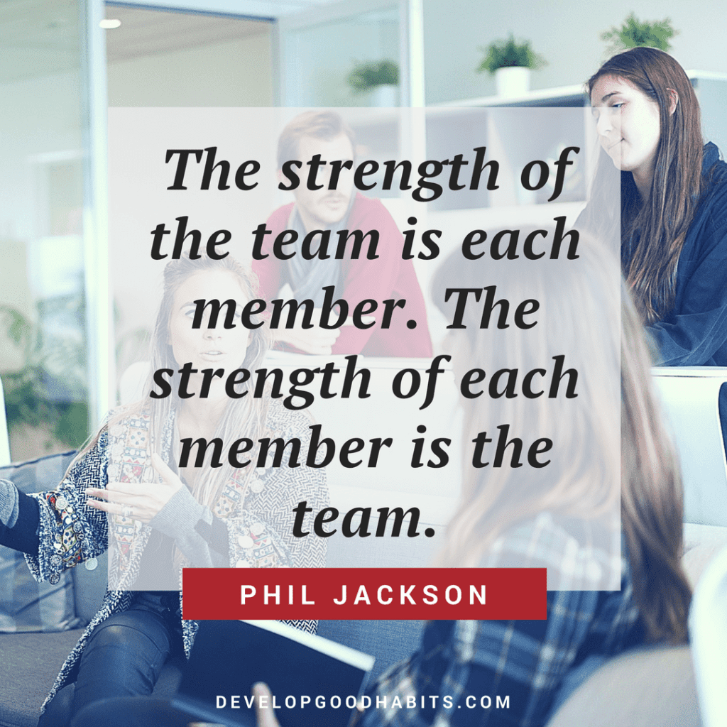 “The strength of the team is each member. The strength of each member is the team.” Phil Jackson