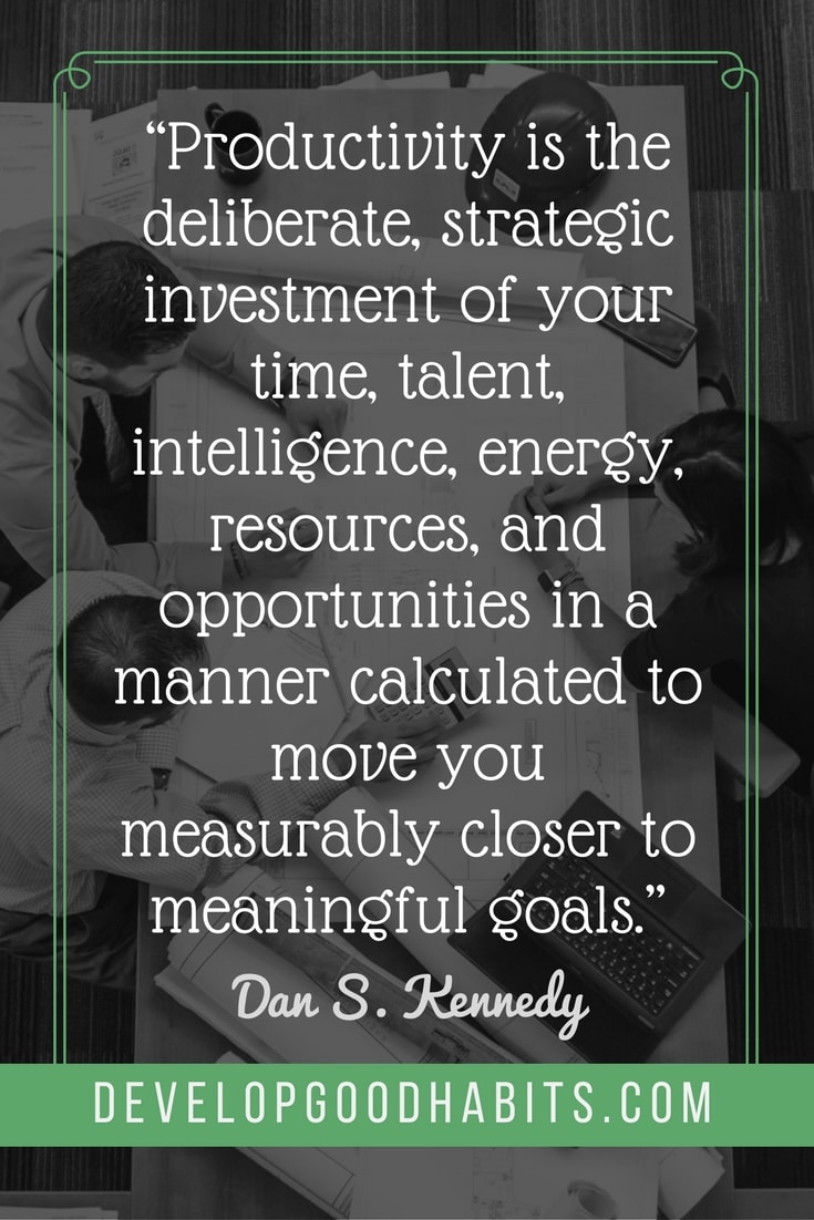 inspirational quotes to motivate employees - “Productivity is the deliberate, strategic investment of your time, talent, intelligence, energy, resources, and opportunities in a manner calculated to move you measurably closer to meaningful goals.” – Dan S. Kennedy