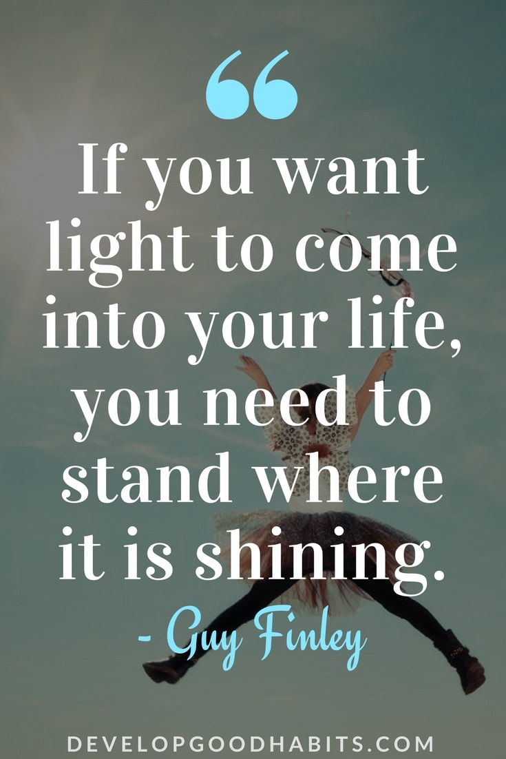 Check out this list of Positivity Quotes about Life.  See more like this inspirational quote from Guy Finley  “If you want light to come into your life, you need to stand where it is shining.” – Guy Finley 