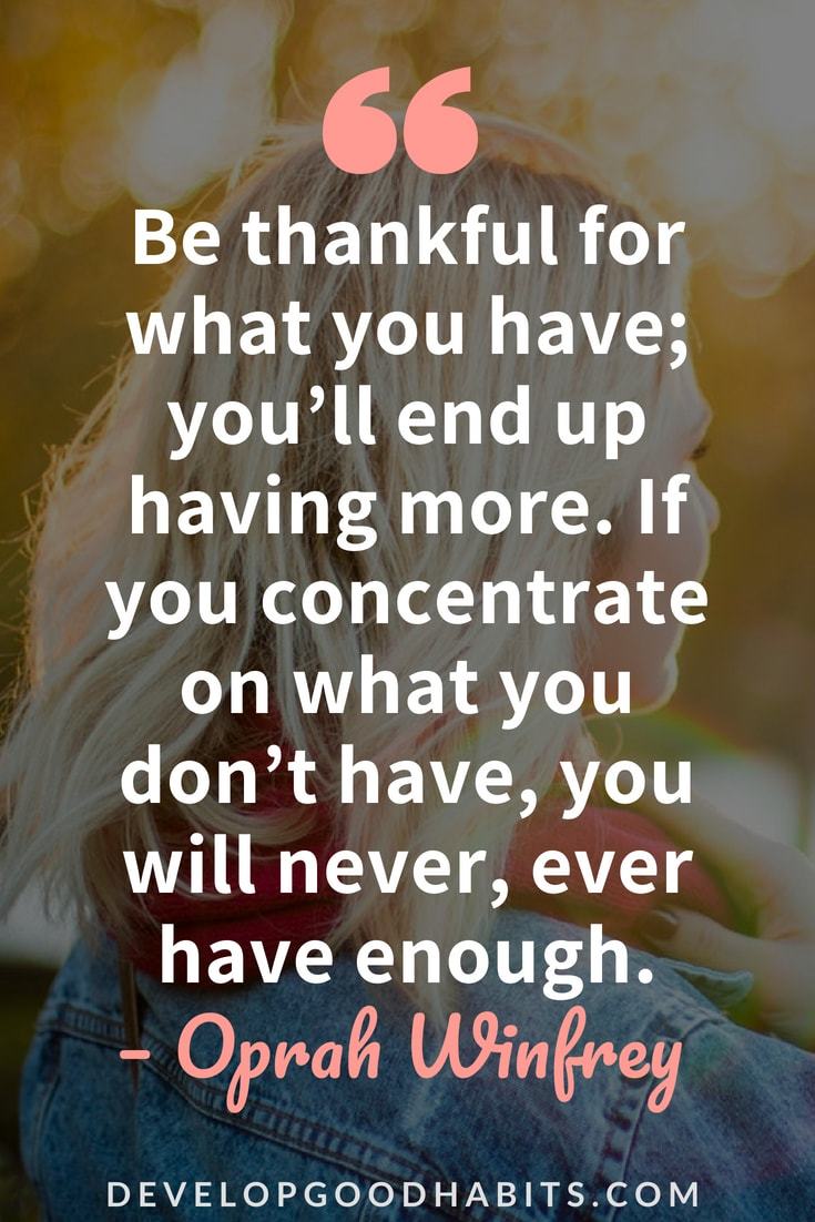 Quotes on Being Thankful - “Be thankful for what you have; you’ll end up having more. If you concentrate on what you don’t have, you will never, ever have enough.” — Oprah Winfrey