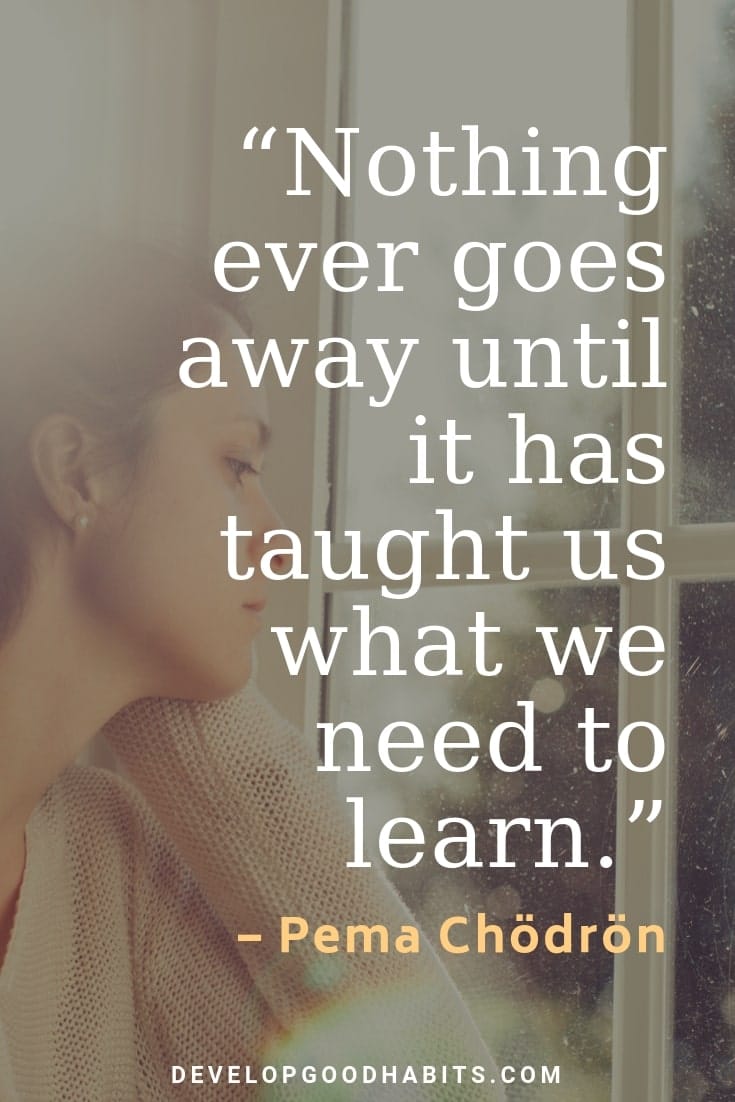 Hard Times Quotes and Sayings - “Nothing ever goes away until it has taught us what we need to learn.” – Pema Chödrön | never give up quotes | motivation to never give up | never give up hope | famous quotes on perseverance | never give up meaning | famous quotes about not giving up | reasons to not give up 