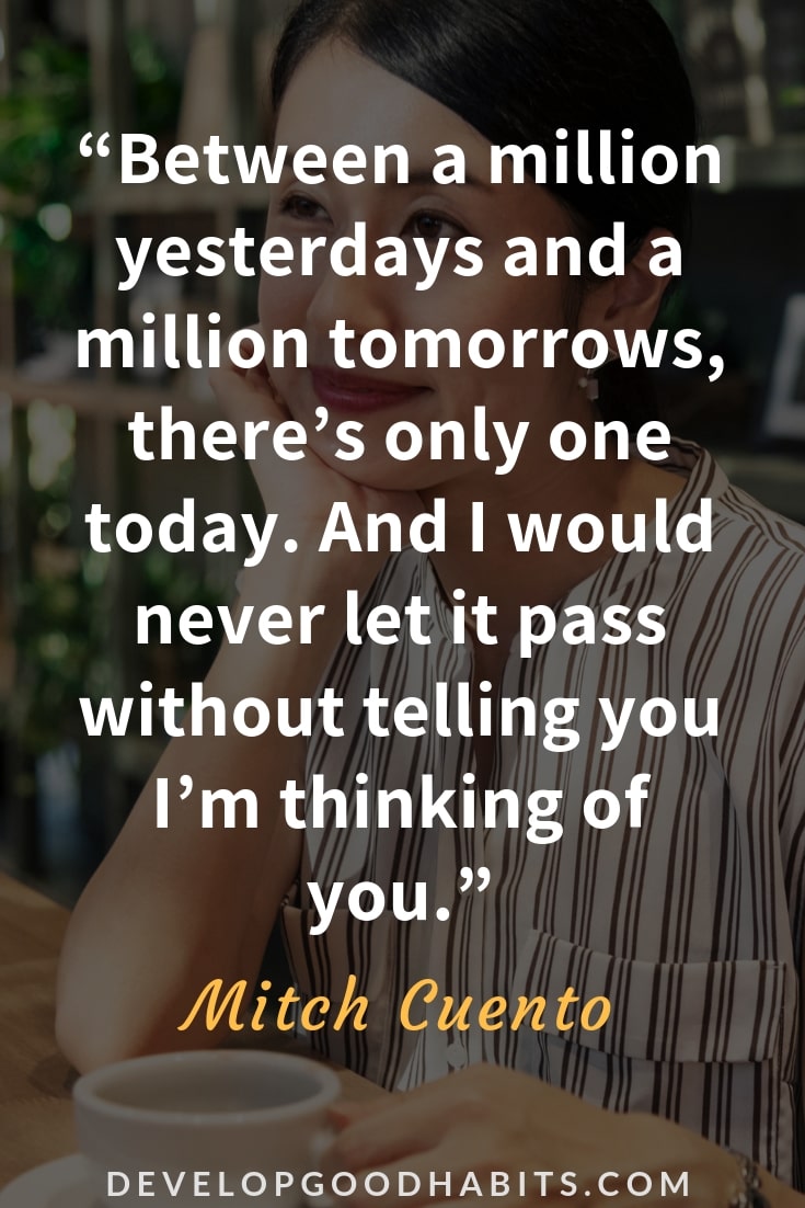 Thinking of You Quotes for Her - “Between a million yesterdays and a million tomorrows, there’s only one today. And I would never let it pass without telling you I’m thinking of you.” – Mitch Cuento 