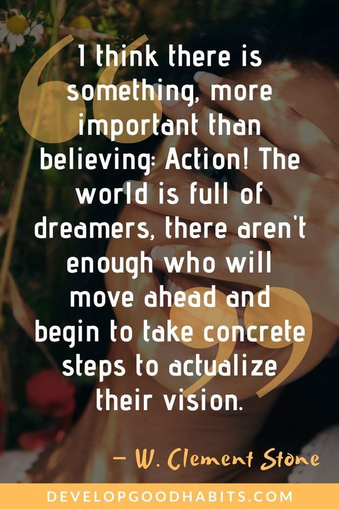 Vision and Creativity Quotes - “I think there is something, more important than believing: Action! The world is full of dreamers, there aren't enough who will move ahead and begin to take concrete steps to actualize their vision.” – W. Clement Stone | motivational quotes | inspirational quotes | success quotes #mantra #inspirational #creativity