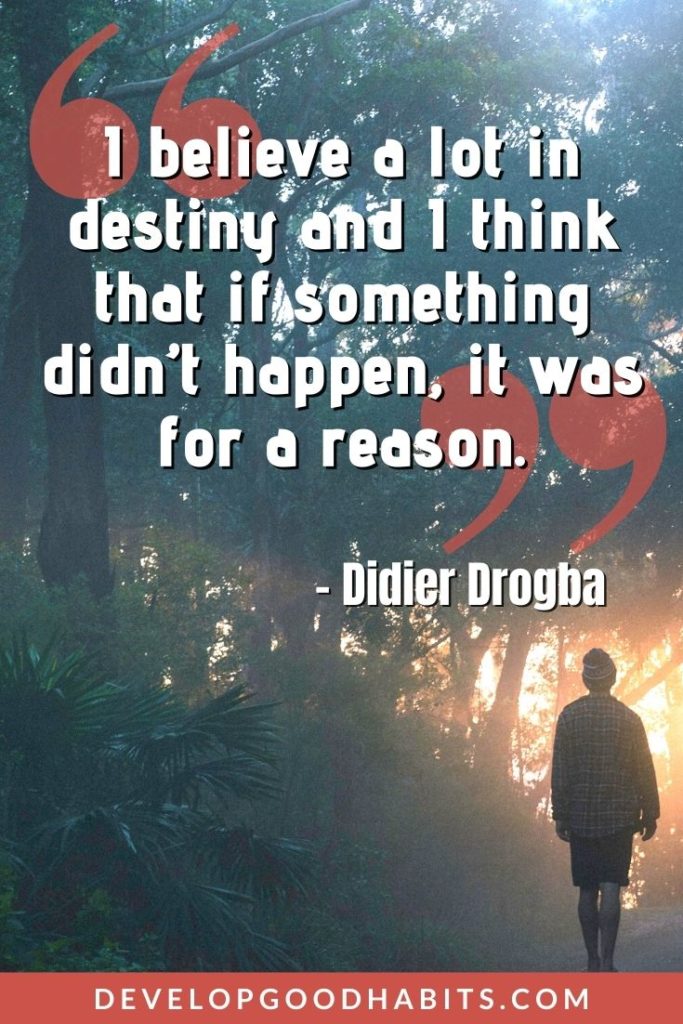 Destiny Quotes - “I believe a lot in destiny and I think that if something didn’t happen, it was for a reason.” – Didier Drogba | destiny and fate quotes | destiny brought us together quotes | destiny love quotes for him #qotd #bestquotes #lifequotes