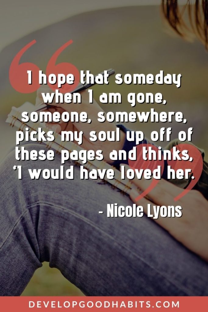 Journaling Quotes - “I hope that someday when I am gone, someone, somewhere, picks my soul up off of these pages and thinks, ‘I would have loved her.’” – Nicole Lyons | journaling quotes images | funny journaling quotes | goodreads quotes on journaling #quotes #journalinghabits #journal