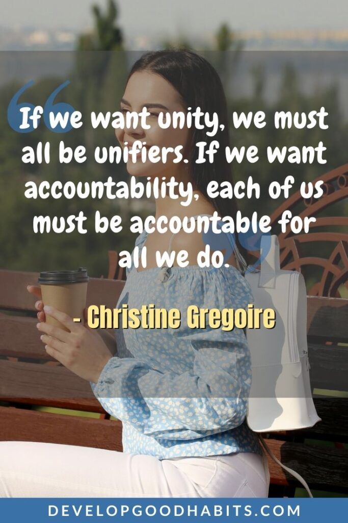 Accountability Quotes - “If we want unity, we must all be unifiers. If we want accountability, each of us must be accountable for all we do.” - Christine Gregoire | accountability quotes sports | accountability quotes for students | accountability quotes images #affirmation #dailyquote #inspirational