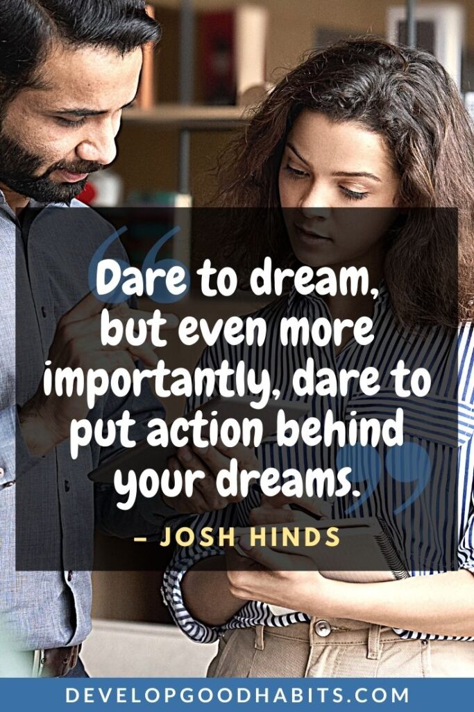 Live Your Dream Quotes - “Dare to dream, but even more importantly, dare to put action behinds your dreams.” -Josh Hinds | dream so big quotes | dream big think big quotes | dream enormously big quotes #dreambig #dreambigger #dreambigquotes