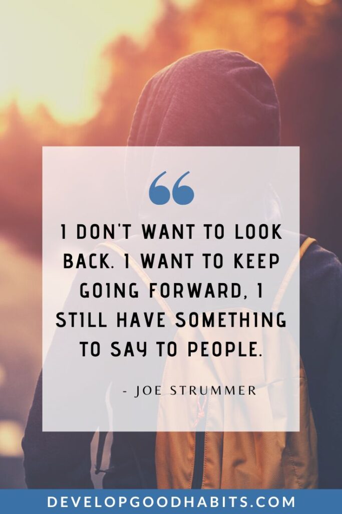 Keep Going Quotes - “I don't want to look back. I want to keep going forward, I still have something to say to people.” - Joe Strummer | quotes about overcoming obstacles | quotes about pushing through | quotes for resilience and perseverance #mindsetiseverything #gritandhustle #selfdiscipline